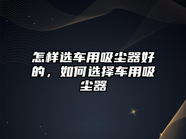 怎樣選車用吸塵器好的，如何選擇車用吸塵器