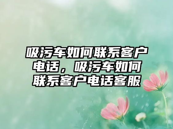 吸污車如何聯(lián)系客戶電話，吸污車如何聯(lián)系客戶電話客服