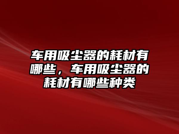 車用吸塵器的耗材有哪些，車用吸塵器的耗材有哪些種類