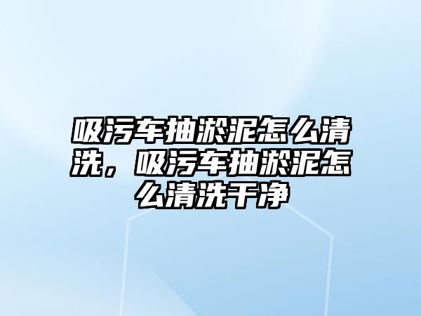 吸污車抽淤泥怎么清洗，吸污車抽淤泥怎么清洗干凈