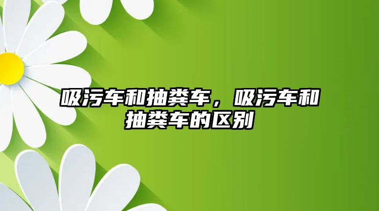 吸污車和抽糞車，吸污車和抽糞車的區(qū)別