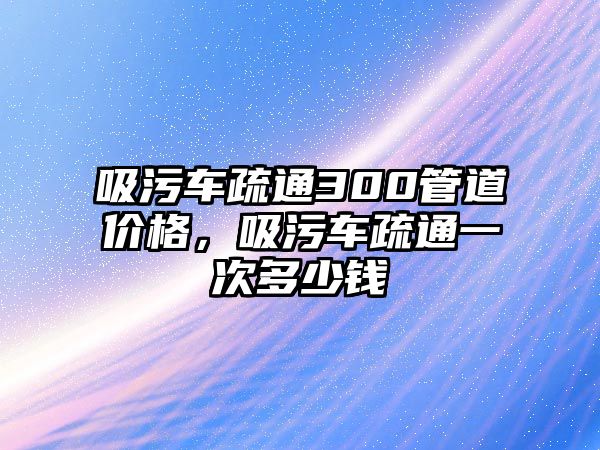 吸污車疏通300管道價格，吸污車疏通一次多少錢