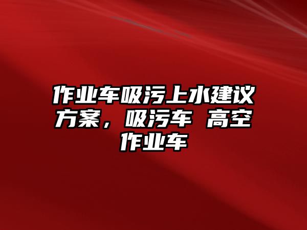 作業(yè)車吸污上水建議方案，吸污車 高空作業(yè)車