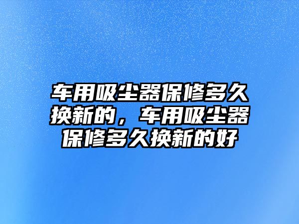 車用吸塵器保修多久換新的，車用吸塵器保修多久換新的好