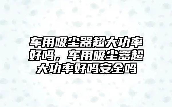 車用吸塵器超大功率好嗎，車用吸塵器超大功率好嗎安全嗎