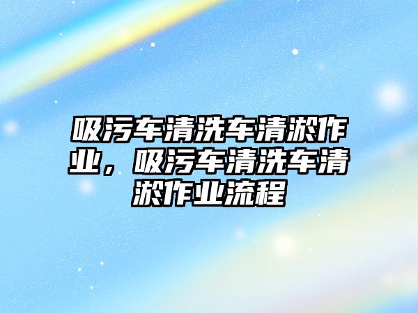 吸污車清洗車清淤作業(yè)，吸污車清洗車清淤作業(yè)流程