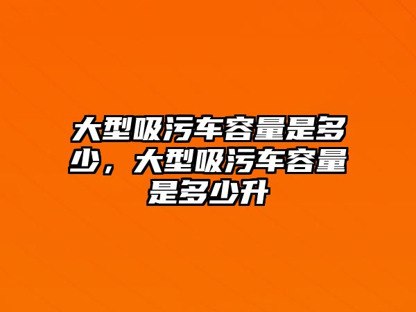 大型吸污車容量是多少，大型吸污車容量是多少升