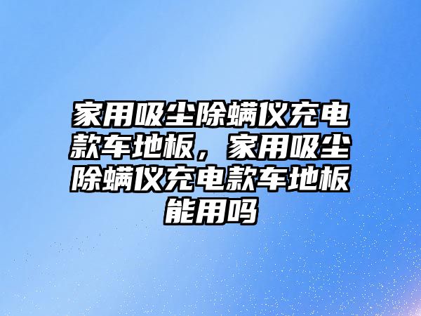 家用吸塵除螨儀充電款車地板，家用吸塵除螨儀充電款車地板能用嗎