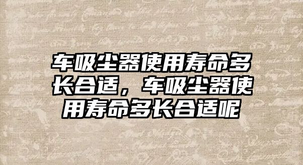 車吸塵器使用壽命多長合適，車吸塵器使用壽命多長合適呢