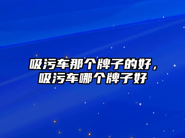 吸污車那個牌子的好，吸污車哪個牌子好