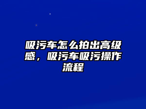 吸污車怎么拍出高級(jí)感，吸污車吸污操作流程