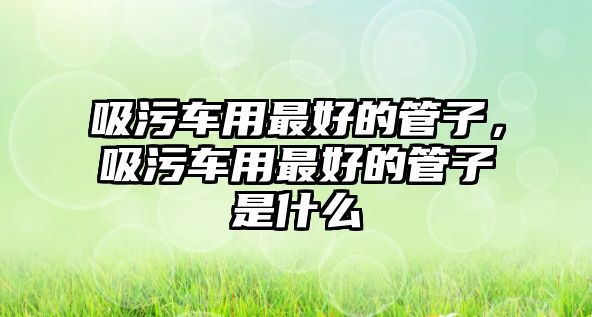 吸污車用最好的管子，吸污車用最好的管子是什么