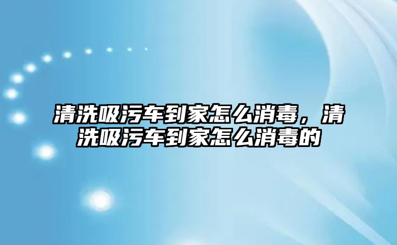 清洗吸污車到家怎么消毒，清洗吸污車到家怎么消毒的