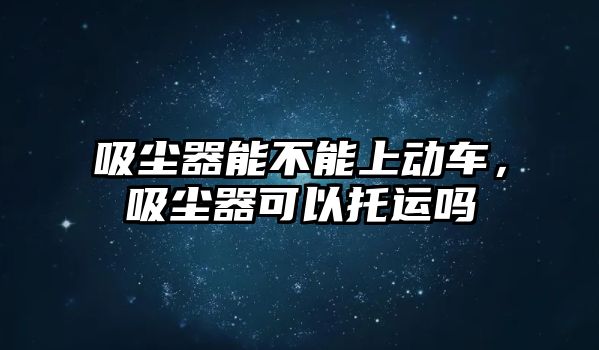 吸塵器能不能上動車，吸塵器可以托運(yùn)嗎