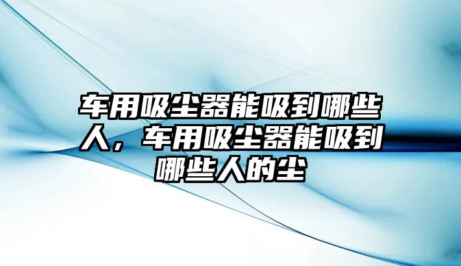 車用吸塵器能吸到哪些人，車用吸塵器能吸到哪些人的塵