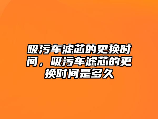 吸污車濾芯的更換時間，吸污車濾芯的更換時間是多久