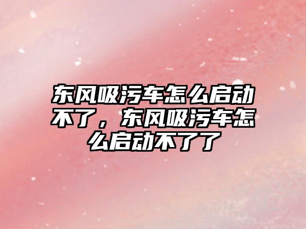 東風吸污車怎么啟動不了，東風吸污車怎么啟動不了了