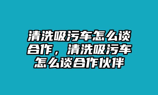 清洗吸污車怎么談合作，清洗吸污車怎么談合作伙伴