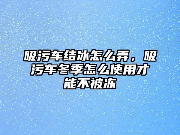 吸污車結(jié)冰怎么弄，吸污車冬季怎么使用才能不被凍