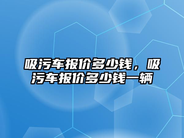 吸污車報價多少錢，吸污車報價多少錢一輛