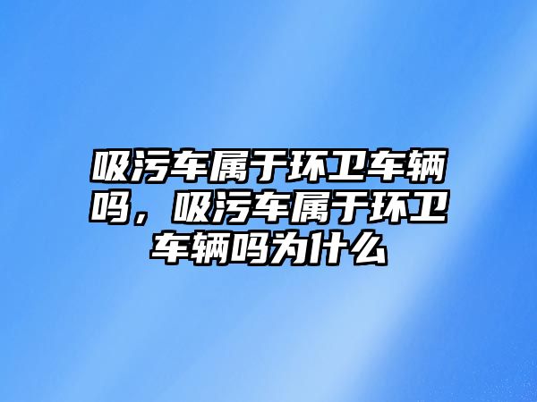 吸污車屬于環(huán)衛(wèi)車輛嗎，吸污車屬于環(huán)衛(wèi)車輛嗎為什么