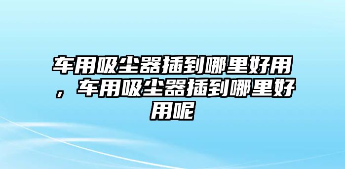 車用吸塵器插到哪里好用，車用吸塵器插到哪里好用呢