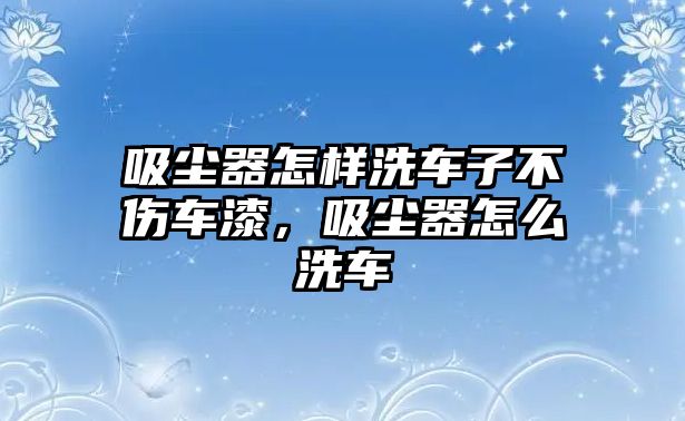 吸塵器怎樣洗車子不傷車漆，吸塵器怎么洗車