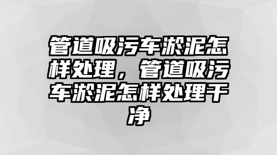 管道吸污車淤泥怎樣處理，管道吸污車淤泥怎樣處理干凈