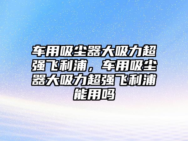 車用吸塵器大吸力超強(qiáng)飛利浦，車用吸塵器大吸力超強(qiáng)飛利浦能用嗎