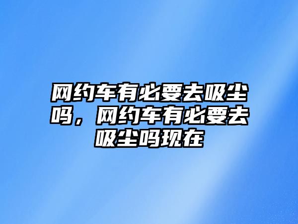 網(wǎng)約車有必要去吸塵嗎，網(wǎng)約車有必要去吸塵嗎現(xiàn)在