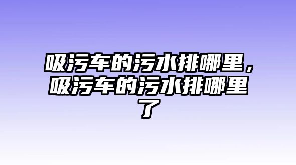 吸污車的污水排哪里，吸污車的污水排哪里了