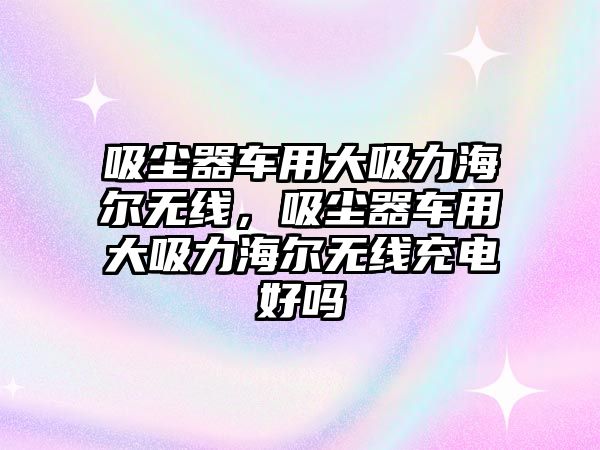 吸塵器車用大吸力海爾無線，吸塵器車用大吸力海爾無線充電好嗎