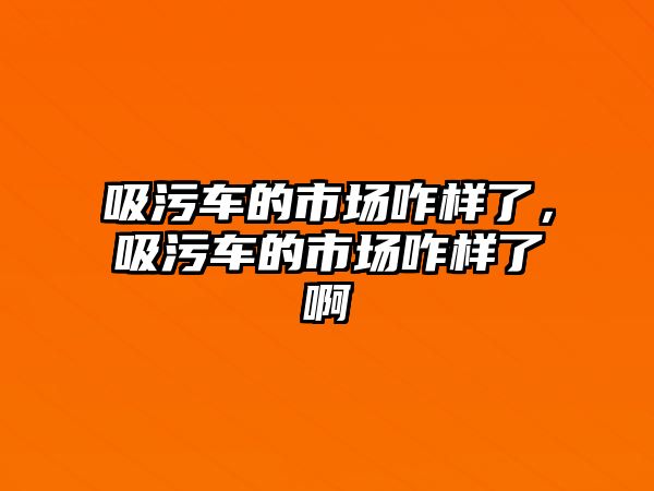 吸污車的市場咋樣了，吸污車的市場咋樣了啊