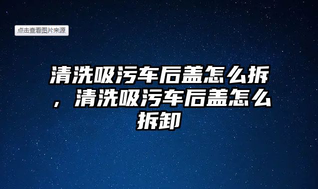 清洗吸污車后蓋怎么拆，清洗吸污車后蓋怎么拆卸