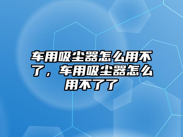 車用吸塵器怎么用不了，車用吸塵器怎么用不了了