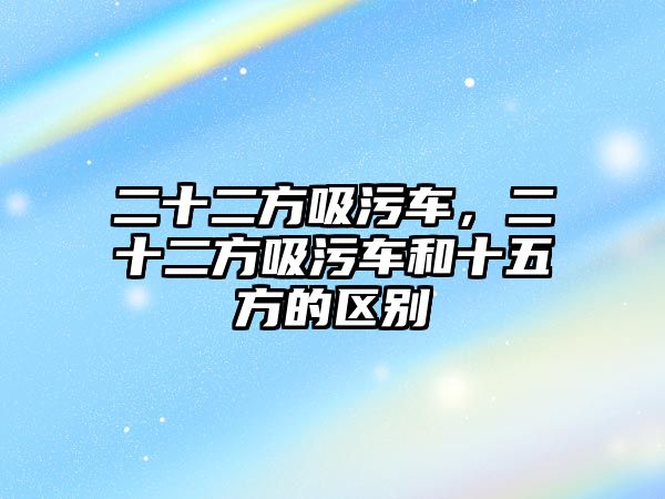 二十二方吸污車，二十二方吸污車和十五方的區(qū)別