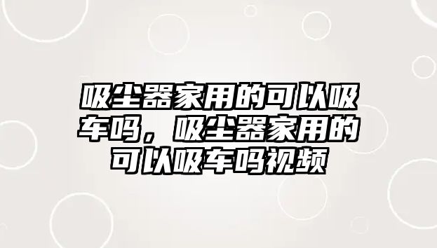 吸塵器家用的可以吸車嗎，吸塵器家用的可以吸車嗎視頻