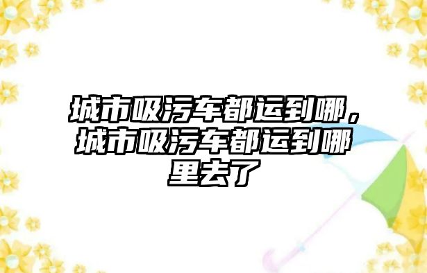 城市吸污車都運到哪，城市吸污車都運到哪里去了