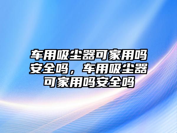 車用吸塵器可家用嗎安全嗎，車用吸塵器可家用嗎安全嗎