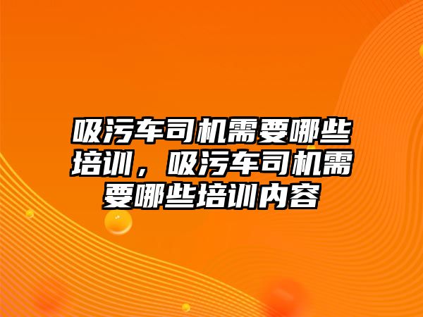 吸污車司機需要哪些培訓，吸污車司機需要哪些培訓內(nèi)容