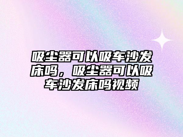 吸塵器可以吸車沙發(fā)床嗎，吸塵器可以吸車沙發(fā)床嗎視頻