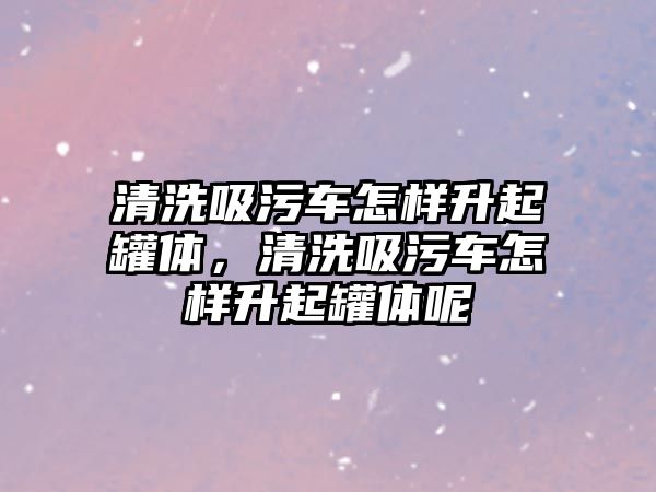 清洗吸污車怎樣升起罐體，清洗吸污車怎樣升起罐體呢