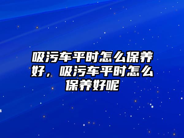 吸污車平時(shí)怎么保養(yǎng)好，吸污車平時(shí)怎么保養(yǎng)好呢