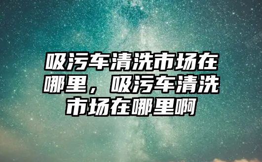 吸污車清洗市場在哪里，吸污車清洗市場在哪里啊