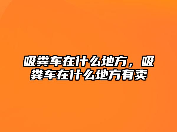 吸糞車在什么地方，吸糞車在什么地方有賣