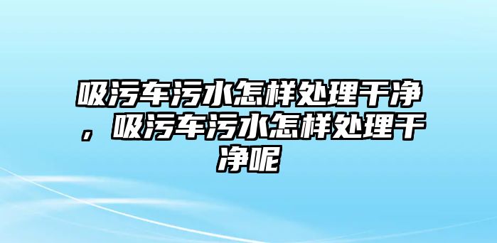 吸污車污水怎樣處理干凈，吸污車污水怎樣處理干凈呢