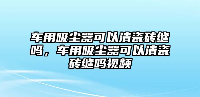 車用吸塵器可以清瓷磚縫嗎，車用吸塵器可以清瓷磚縫嗎視頻