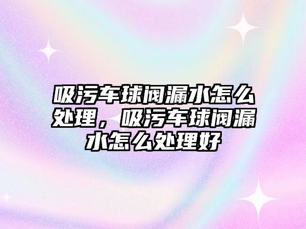 吸污車球閥漏水怎么處理，吸污車球閥漏水怎么處理好