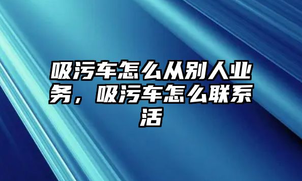 吸污車怎么從別人業(yè)務(wù)，吸污車怎么聯(lián)系活