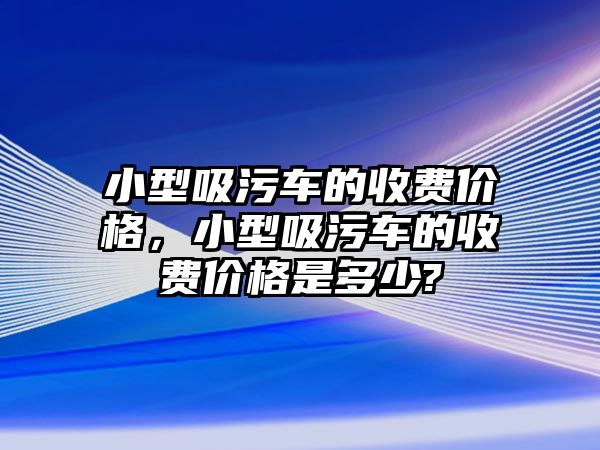 小型吸污車的收費(fèi)價(jià)格，小型吸污車的收費(fèi)價(jià)格是多少?